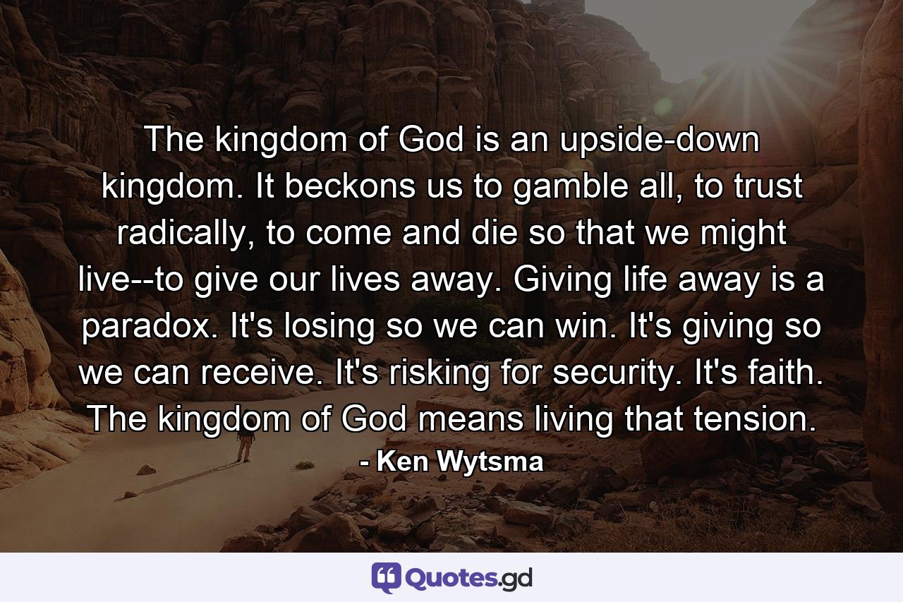 The kingdom of God is an upside-down kingdom. It beckons us to gamble all, to trust radically, to come and die so that we might live--to give our lives away. Giving life away is a paradox. It's losing so we can win. It's giving so we can receive. It's risking for security. It's faith. The kingdom of God means living that tension. - Quote by Ken Wytsma