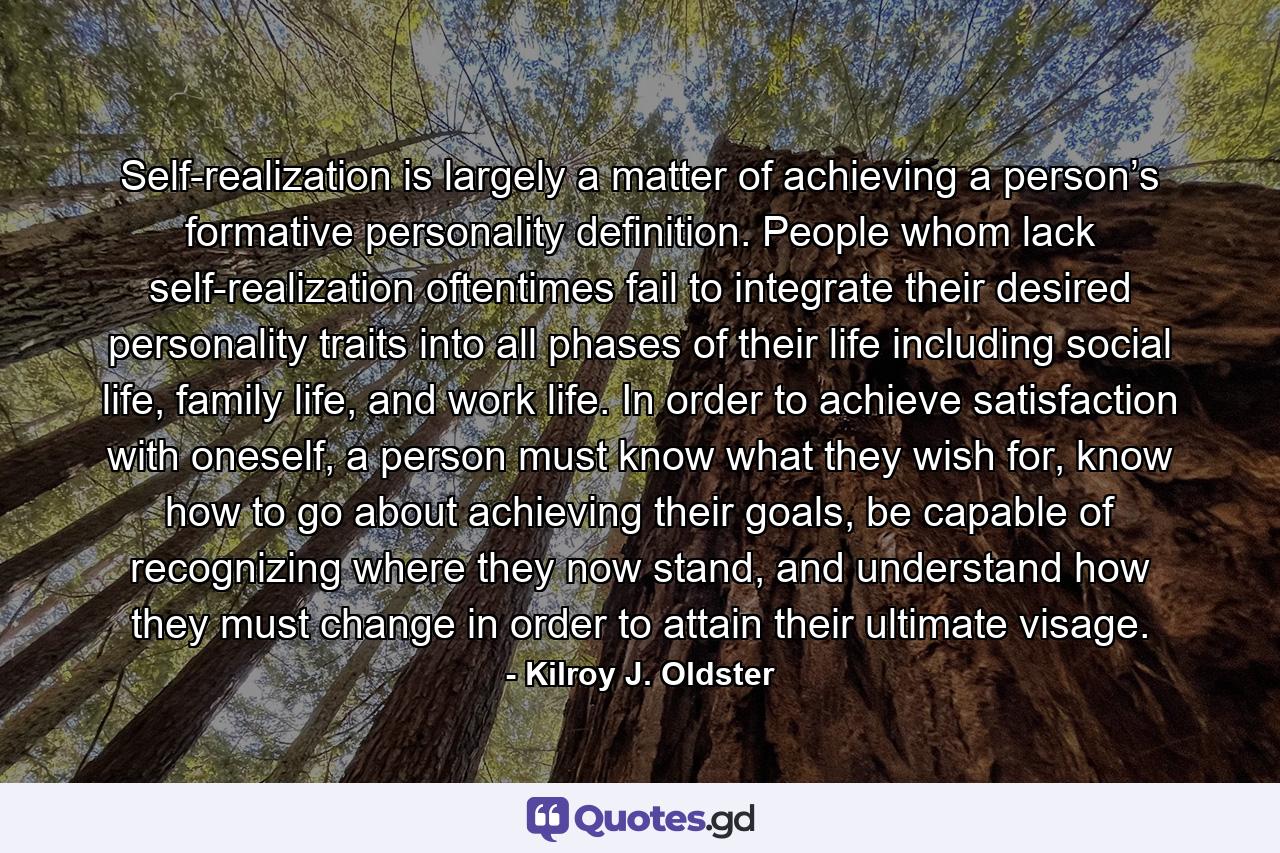 Self-realization is largely a matter of achieving a person’s formative personality definition. People whom lack self-realization oftentimes fail to integrate their desired personality traits into all phases of their life including social life, family life, and work life. In order to achieve satisfaction with oneself, a person must know what they wish for, know how to go about achieving their goals, be capable of recognizing where they now stand, and understand how they must change in order to attain their ultimate visage. - Quote by Kilroy J. Oldster