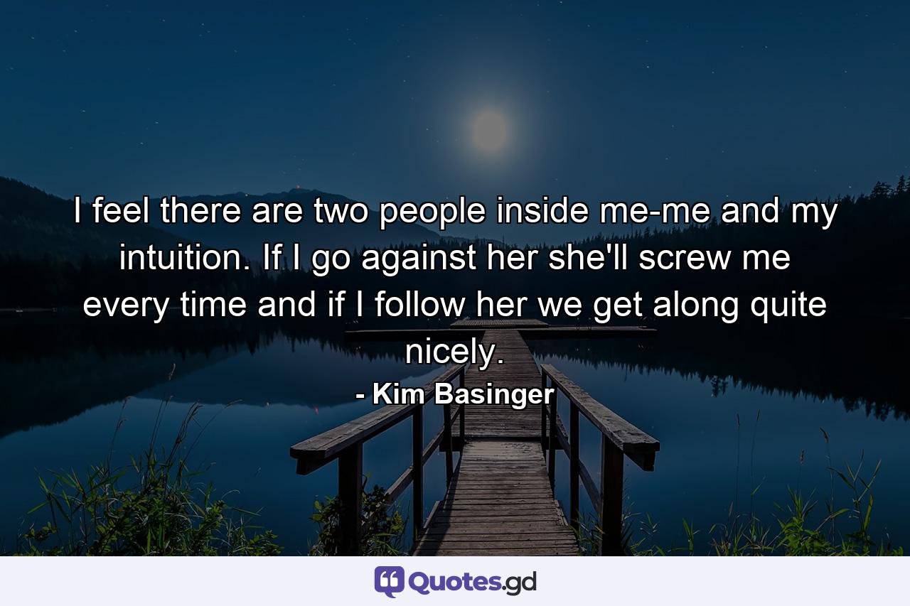 I feel there are two people inside me-me and my intuition. If I go against her  she'll screw me every time  and if I follow her  we get along quite nicely. - Quote by Kim Basinger