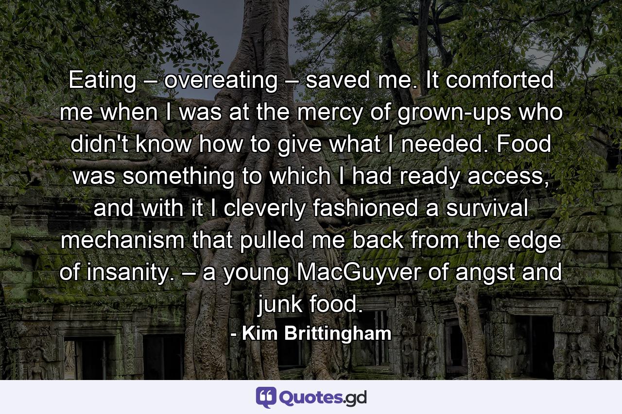 Eating – overeating – saved me. It comforted me when I was at the mercy of grown-ups who didn't know how to give what I needed. Food was something to which I had ready access, and with it I cleverly fashioned a survival mechanism that pulled me back from the edge of insanity. – a young MacGuyver of angst and junk food. - Quote by Kim Brittingham