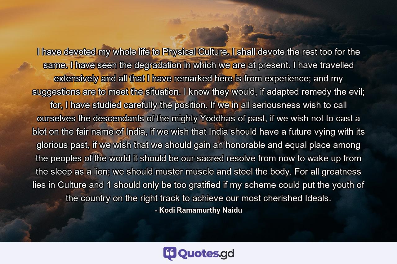 I have devoted my whole life to Physical Culture. I shall devote the rest too for the same. I have seen the degradation in which we are at present. I have travelled extensively and all that I have remarked here is from experience; and my suggestions are to meet the situation. I know they would, if adapted remedy the evil; for, I have studied carefully the position. If we in all seriousness wish to call ourselves the descendants of the mighty Yoddhas of past, if we wish not to cast a blot on the fair name of India, if we wish that India should have a future vying with its glorious past, if we wish that we should gain an honorable and equal place among the peoples of the world it should be our sacred resolve from now to wake up from the sleep as a lion; we should muster muscle and steel the body. For all greatness lies in Culture and 1 should only be too gratified if my scheme could put the youth of the country on the right track to achieve our most cherished Ideals. - Quote by Kodi Ramamurthy Naidu