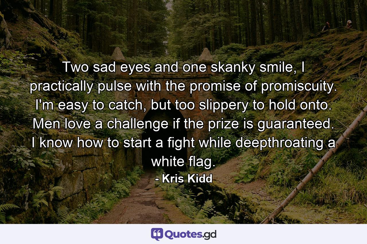 Two sad eyes and one skanky smile, I practically pulse with the promise of promiscuity. I'm easy to catch, but too slippery to hold onto. Men love a challenge if the prize is guaranteed. I know how to start a fight while deepthroating a white flag. - Quote by Kris Kidd