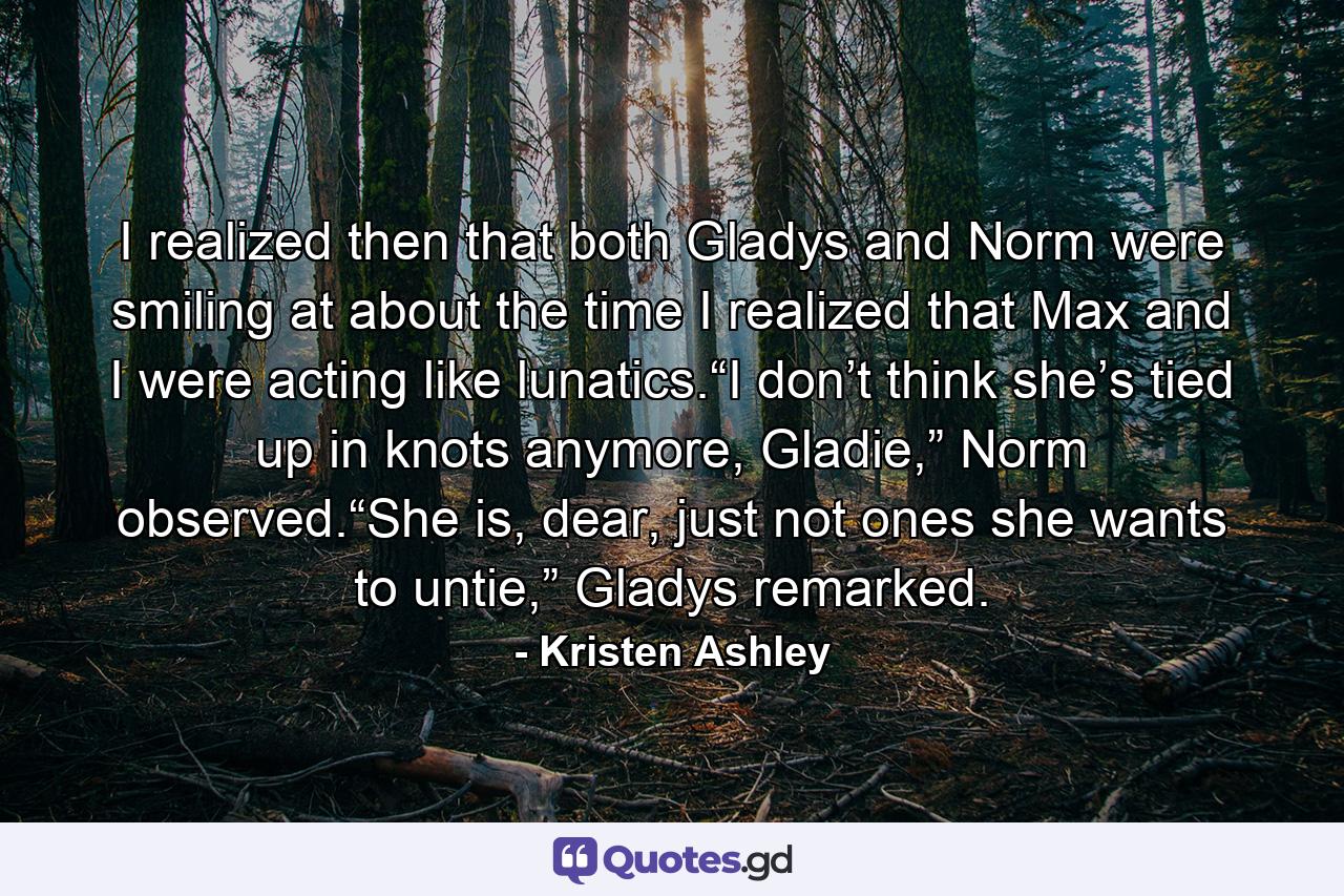 I realized then that both Gladys and Norm were smiling at about the time I realized that Max and I were acting like lunatics.“I don’t think she’s tied up in knots anymore, Gladie,” Norm observed.“She is, dear, just not ones she wants to untie,” Gladys remarked. - Quote by Kristen Ashley