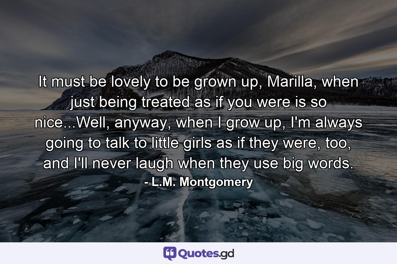 It must be lovely to be grown up, Marilla, when just being treated as if you were is so nice...Well, anyway, when I grow up, I'm always going to talk to little girls as if they were, too, and I'll never laugh when they use big words. - Quote by L.M. Montgomery