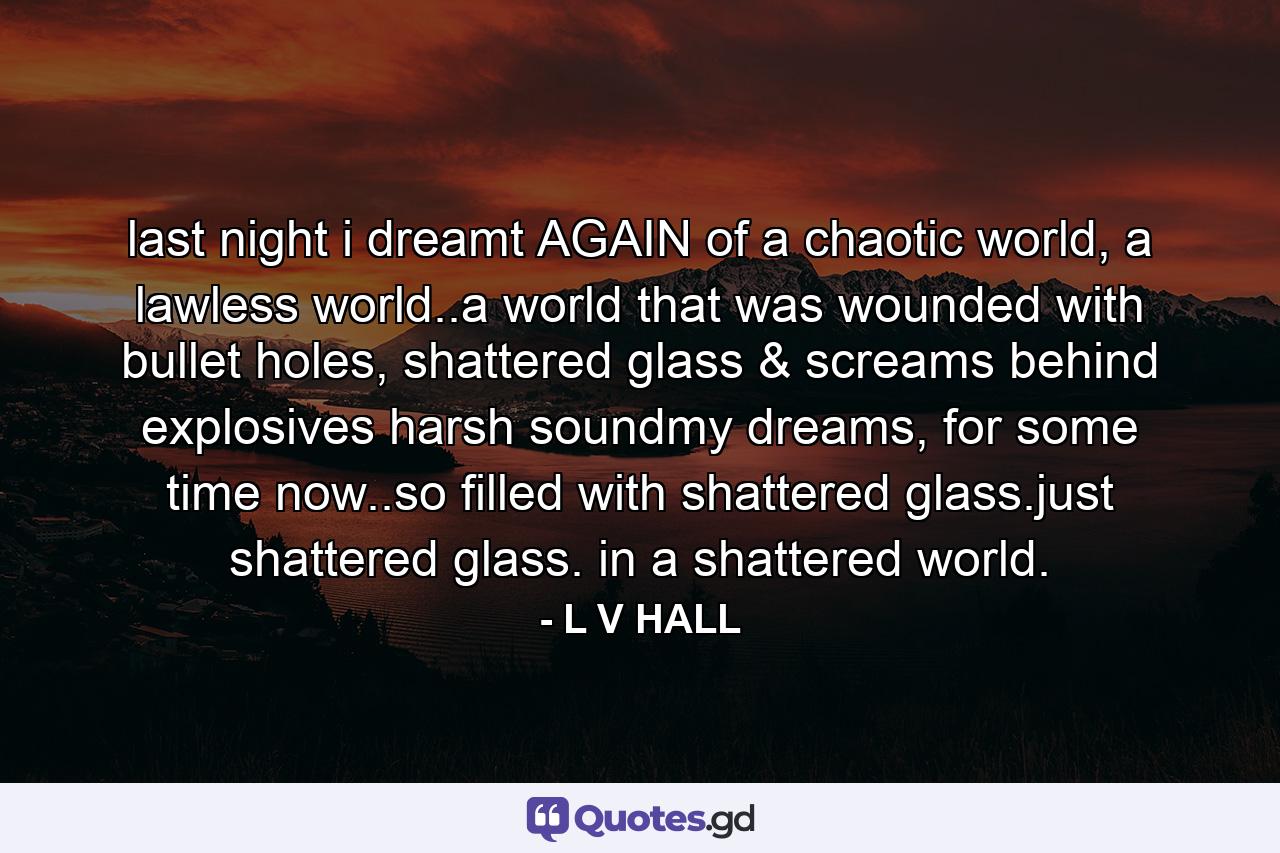 last night i dreamt AGAIN of a chaotic world, a lawless world..a world that was wounded with bullet holes, shattered glass & screams behind explosives harsh soundmy dreams, for some time now..so filled with shattered glass.just shattered glass. in a shattered world. - Quote by L V HALL