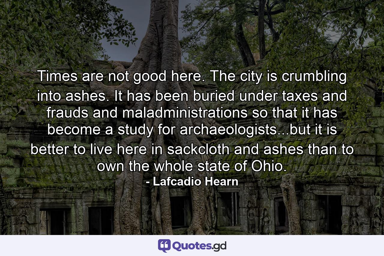 Times are not good here. The city is crumbling into ashes. It has been buried under taxes and frauds and maladministrations so that it has become a study for archaeologists...but it is better to live here in sackcloth and ashes than to own the whole state of Ohio. - Quote by Lafcadio Hearn