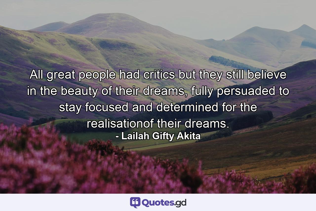 All great people had critics but they still believe in the beauty of their dreams, fully persuaded to stay focused and determined for the realisationof their dreams. - Quote by Lailah Gifty Akita