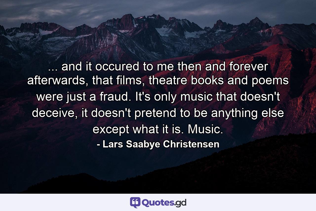 ... and it occured to me then and forever afterwards, that films, theatre books and poems were just a fraud. It's only music that doesn't deceive, it doesn't pretend to be anything else except what it is. Music. - Quote by Lars Saabye Christensen