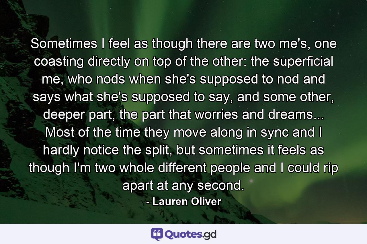 Sometimes I feel as though there are two me's, one coasting directly on top of the other: the superficial me, who nods when she's supposed to nod and says what she's supposed to say, and some other, deeper part, the part that worries and dreams... Most of the time they move along in sync and I hardly notice the split, but sometimes it feels as though I'm two whole different people and I could rip apart at any second. - Quote by Lauren Oliver