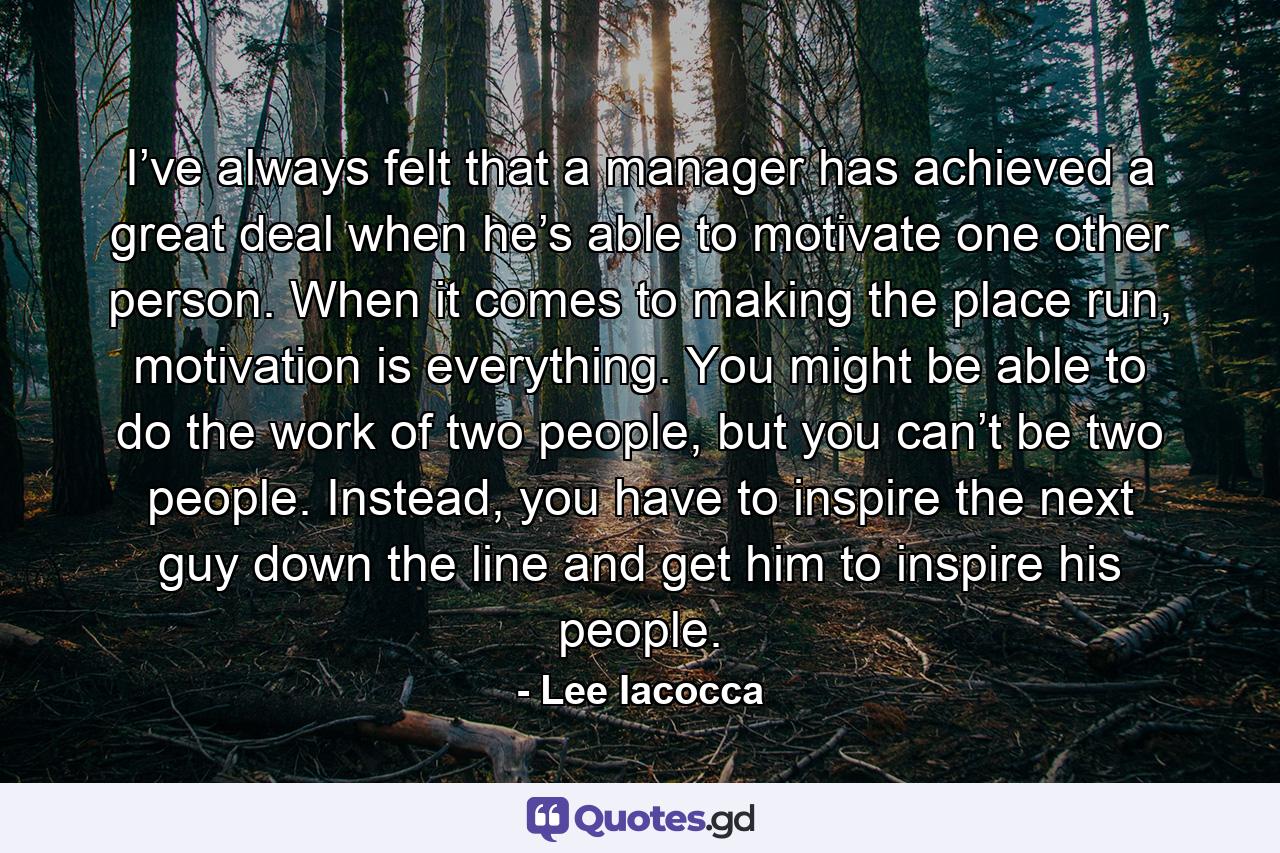 I’ve always felt that a manager has achieved a great deal when he’s able to motivate one other person. When it comes to making the place run, motivation is everything. You might be able to do the work of two people, but you can’t be two people. Instead, you have to inspire the next guy down the line and get him to inspire his people. - Quote by Lee Iacocca