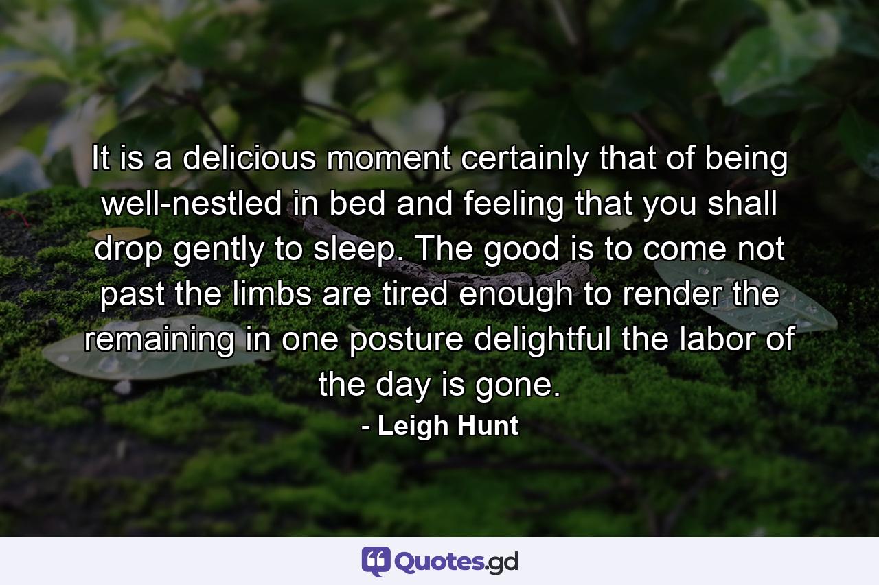 It is a delicious moment  certainly  that of being well-nestled in bed and feeling that you shall drop gently to sleep. The good is to come  not past  the limbs are tired enough to render the remaining in one posture delightful  the labor of the day is gone. - Quote by Leigh Hunt