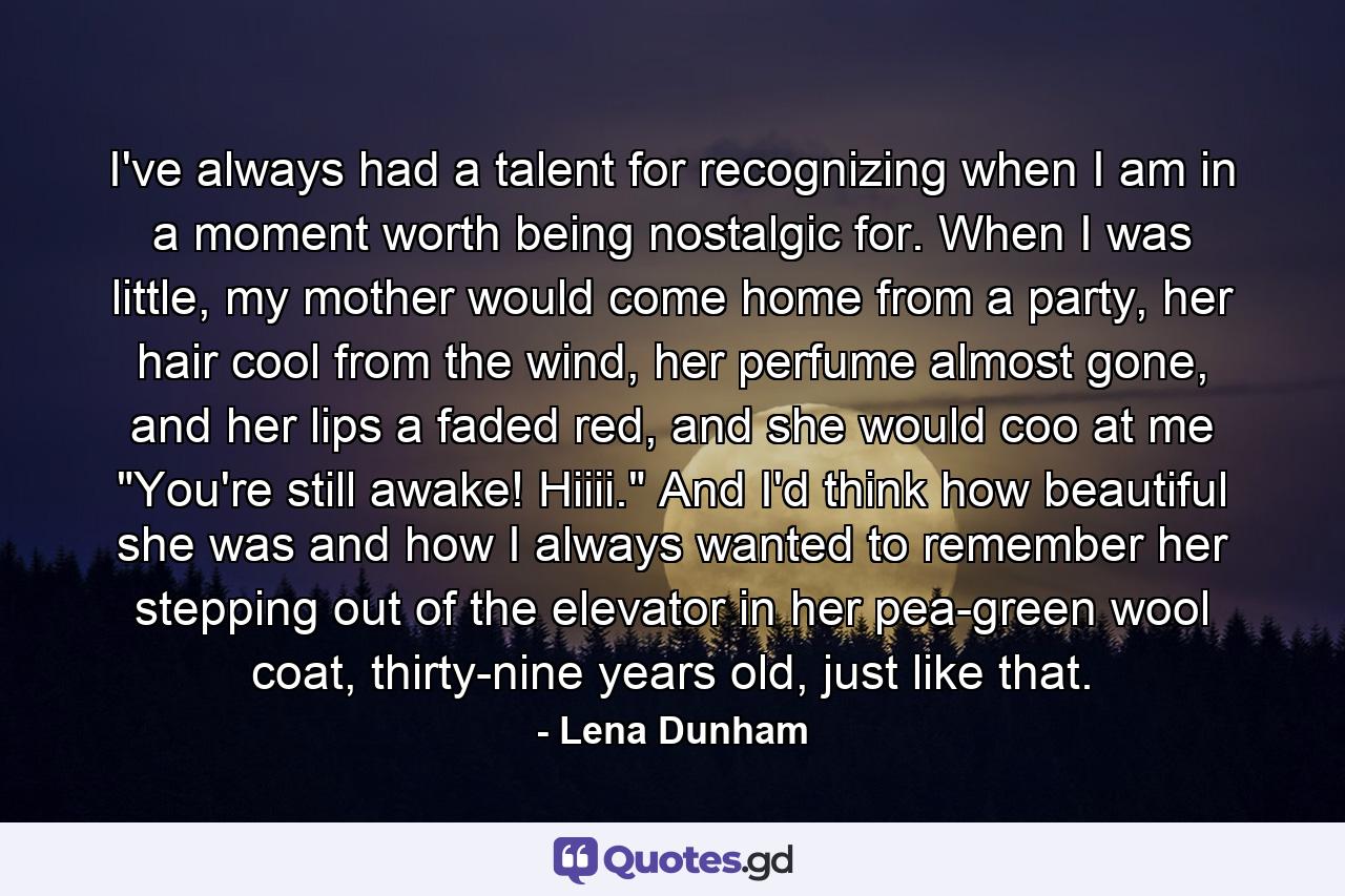 I've always had a talent for recognizing when I am in a moment worth being nostalgic for. When I was little, my mother would come home from a party, her hair cool from the wind, her perfume almost gone, and her lips a faded red, and she would coo at me 