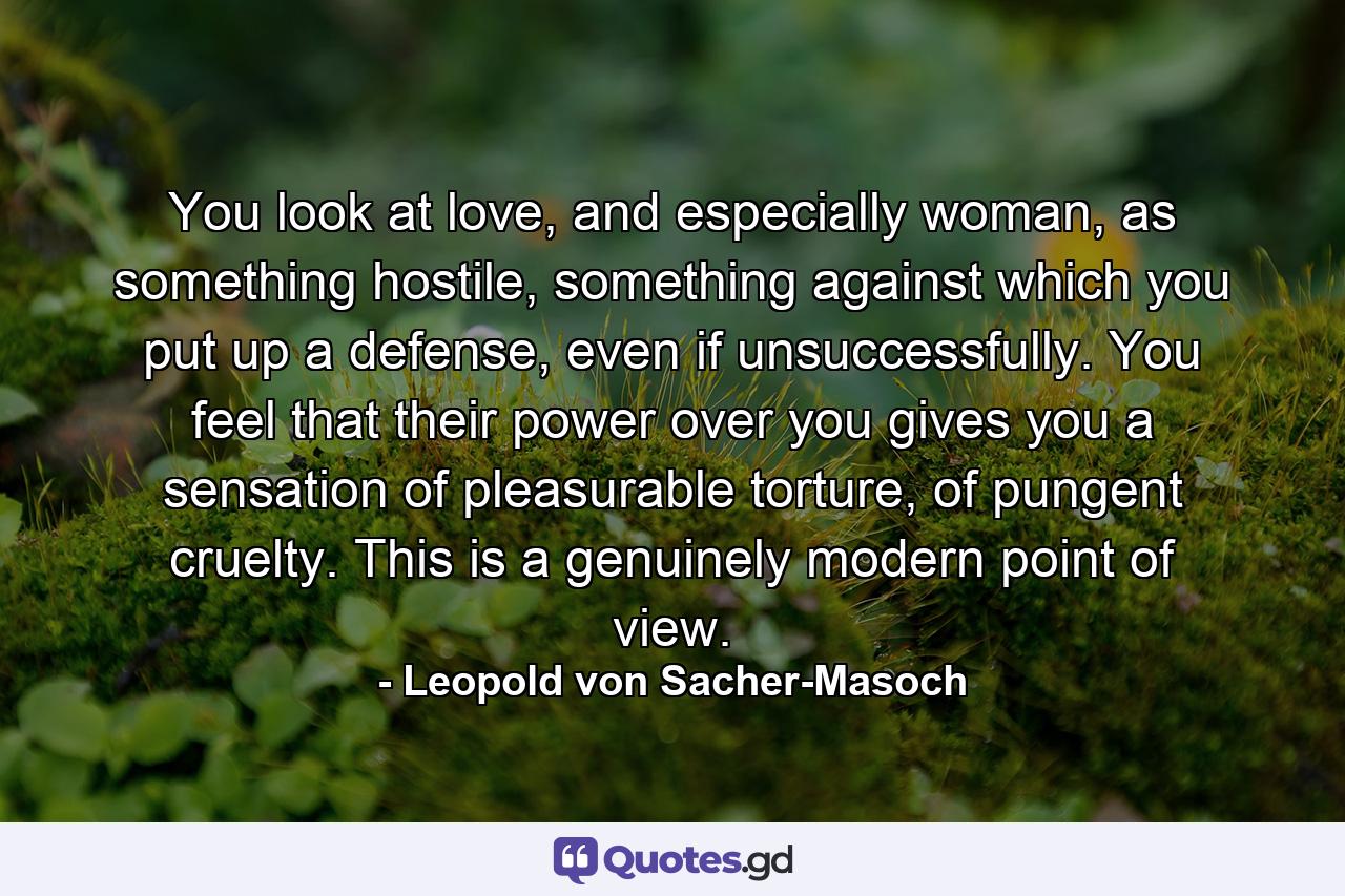 You look at love, and especially woman, as something hostile, something against which you put up a defense, even if unsuccessfully. You feel that their power over you gives you a sensation of pleasurable torture, of pungent cruelty. This is a genuinely modern point of view. - Quote by Leopold von Sacher-Masoch