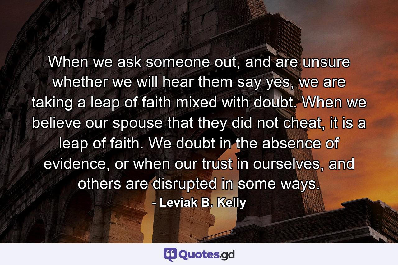 When we ask someone out, and are unsure whether we will hear them say yes, we are taking a leap of faith mixed with doubt. When we believe our spouse that they did not cheat, it is a leap of faith. We doubt in the absence of evidence, or when our trust in ourselves, and others are disrupted in some ways. - Quote by Leviak B. Kelly