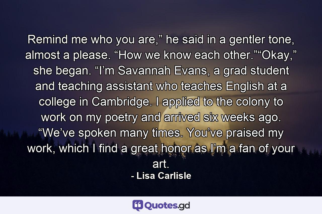 Remind me who you are,” he said in a gentler tone, almost a please. “How we know each other.”“Okay,” she began. “I’m Savannah Evans, a grad student and teaching assistant who teaches English at a college in Cambridge. I applied to the colony to work on my poetry and arrived six weeks ago. “We’ve spoken many times. You’ve praised my work, which I find a great honor as I’m a fan of your art. - Quote by Lisa Carlisle