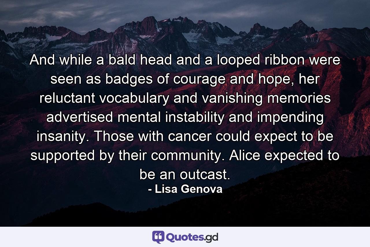 And while a bald head and a looped ribbon were seen as badges of courage and hope, her reluctant vocabulary and vanishing memories advertised mental instability and impending insanity. Those with cancer could expect to be supported by their community. Alice expected to be an outcast. - Quote by Lisa Genova