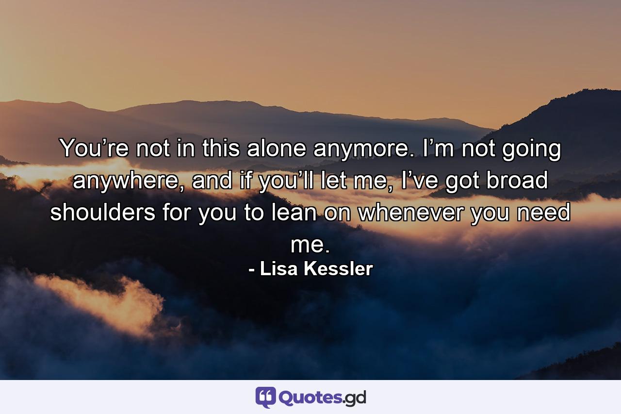 You’re not in this alone anymore. I’m not going anywhere, and if you’ll let me, I’ve got broad shoulders for you to lean on whenever you need me. - Quote by Lisa Kessler