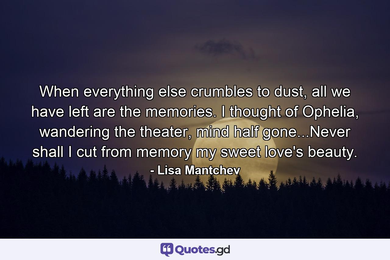 When everything else crumbles to dust, all we have left are the memories. I thought of Ophelia, wandering the theater, mind half gone...Never shall I cut from memory my sweet love's beauty. - Quote by Lisa Mantchev