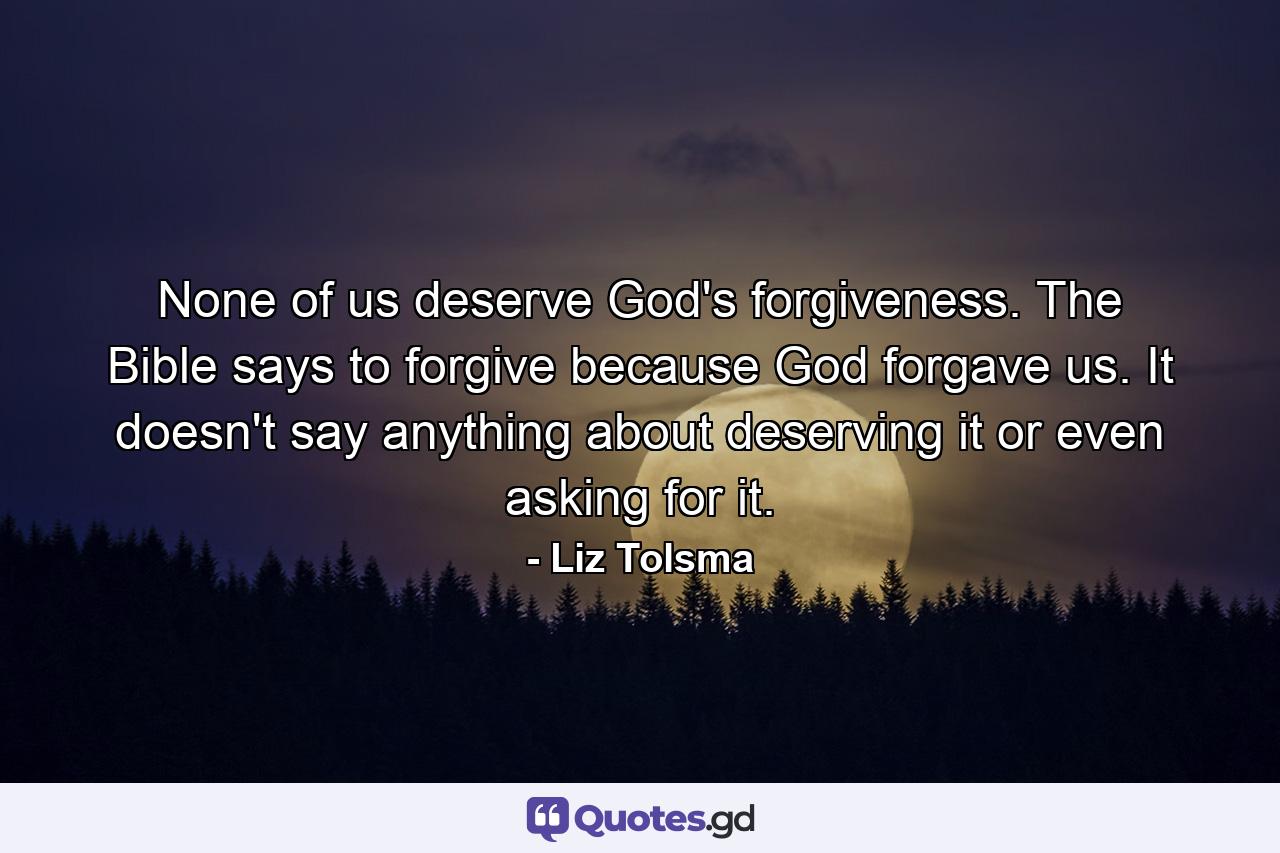 None of us deserve God's forgiveness. The Bible says to forgive because God forgave us. It doesn't say anything about deserving it or even asking for it. - Quote by Liz Tolsma