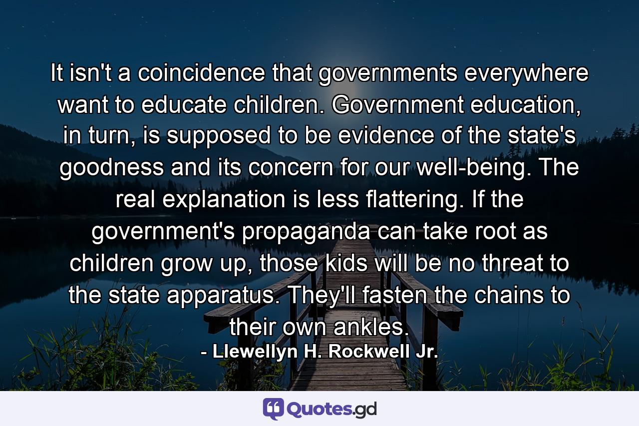 It isn't a coincidence that governments everywhere want to educate children. Government education, in turn, is supposed to be evidence of the state's goodness and its concern for our well-being. The real explanation is less flattering. If the government's propaganda can take root as children grow up, those kids will be no threat to the state apparatus. They'll fasten the chains to their own ankles. - Quote by Llewellyn H. Rockwell Jr.