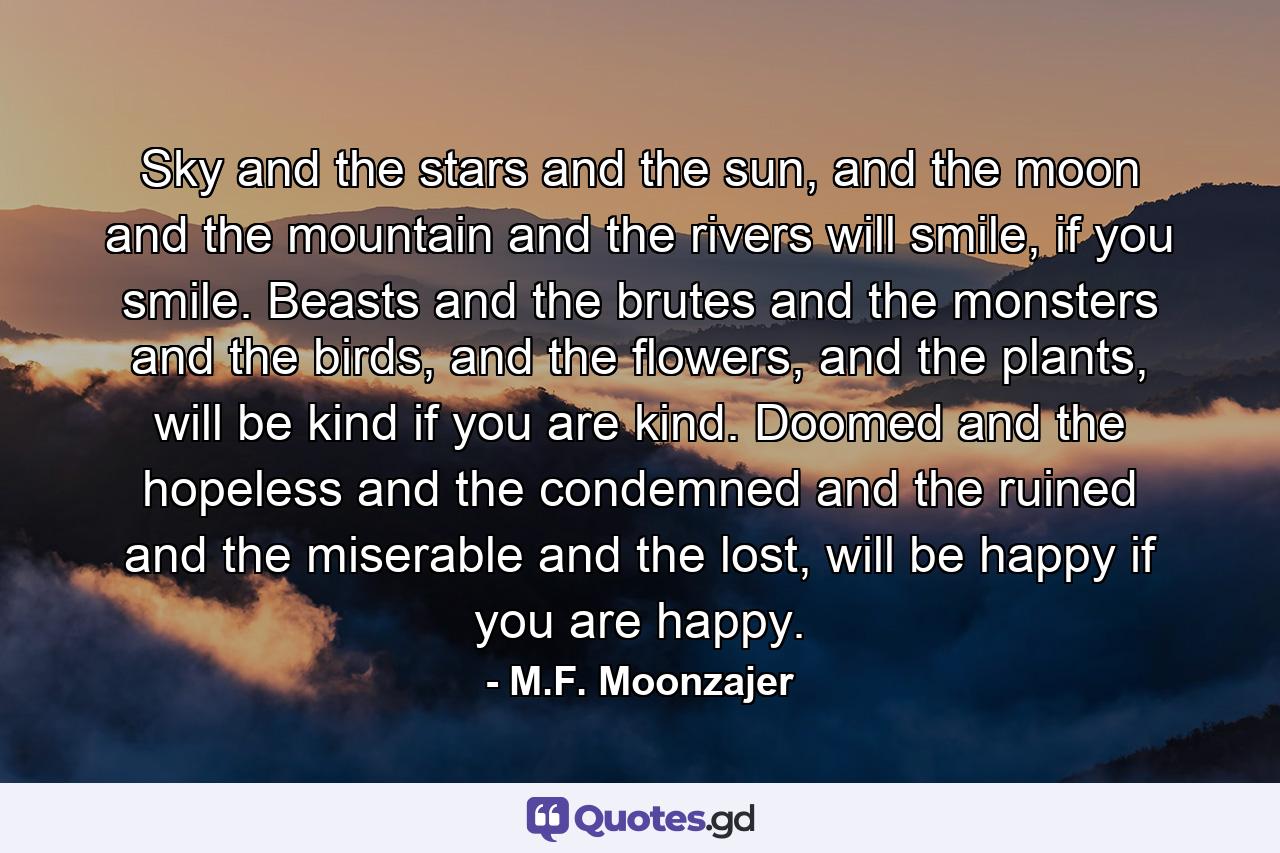 Sky and the stars and the sun, and the moon and the mountain and the rivers will smile, if you smile. Beasts and the brutes and the monsters and the birds, and the flowers, and the plants, will be kind if you are kind. Doomed and the hopeless and the condemned and the ruined and the miserable and the lost, will be happy if you are happy. - Quote by M.F. Moonzajer