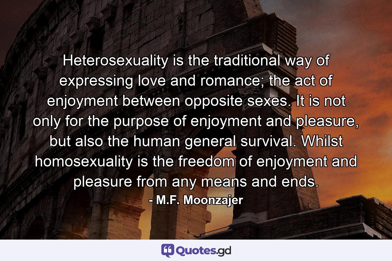 Heterosexuality is the traditional way of expressing love and romance; the act of enjoyment between opposite sexes. It is not only for the purpose of enjoyment and pleasure, but also the human general survival. Whilst homosexuality is the freedom of enjoyment and pleasure from any means and ends. - Quote by M.F. Moonzajer