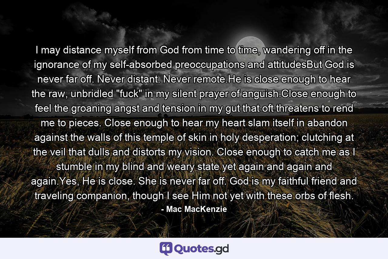 I may distance myself from God from time to time, wandering off in the ignorance of my self-absorbed preoccupations and attitudesBut God is never far off. Never distant. Never remote.He is close enough to hear the raw, unbridled 