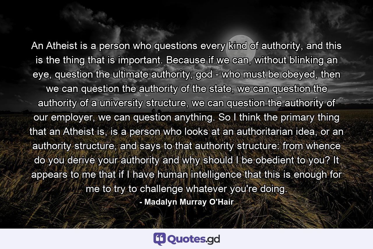 An Atheist is a person who questions every kind of authority, and this is the thing that is important. Because if we can, without blinking an eye, question the ultimate authority, god - who must be obeyed, then we can question the authority of the state, we can question the authority of a university structure, we can question the authority of our employer, we can question anything. So I think the primary thing that an Atheist is, is a person who looks at an authoritarian idea, or an authority structure, and says to that authority structure: from whence do you derive your authority and why should I be obedient to you? It appears to me that if I have human intelligence that this is enough for me to try to challenge whatever you're doing. - Quote by Madalyn Murray O'Hair