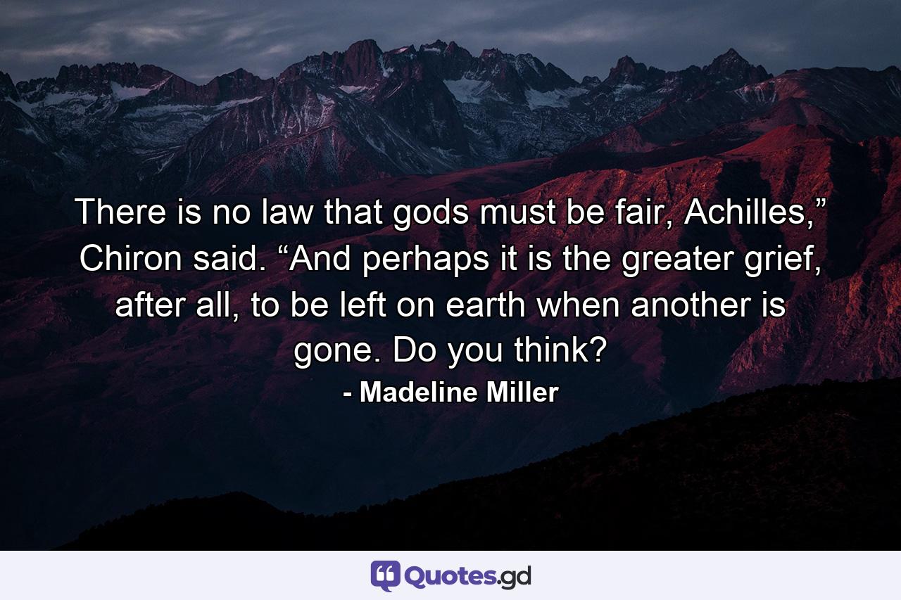 There is no law that gods must be fair, Achilles,” Chiron said. “And perhaps it is the greater grief, after all, to be left on earth when another is gone. Do you think? - Quote by Madeline Miller