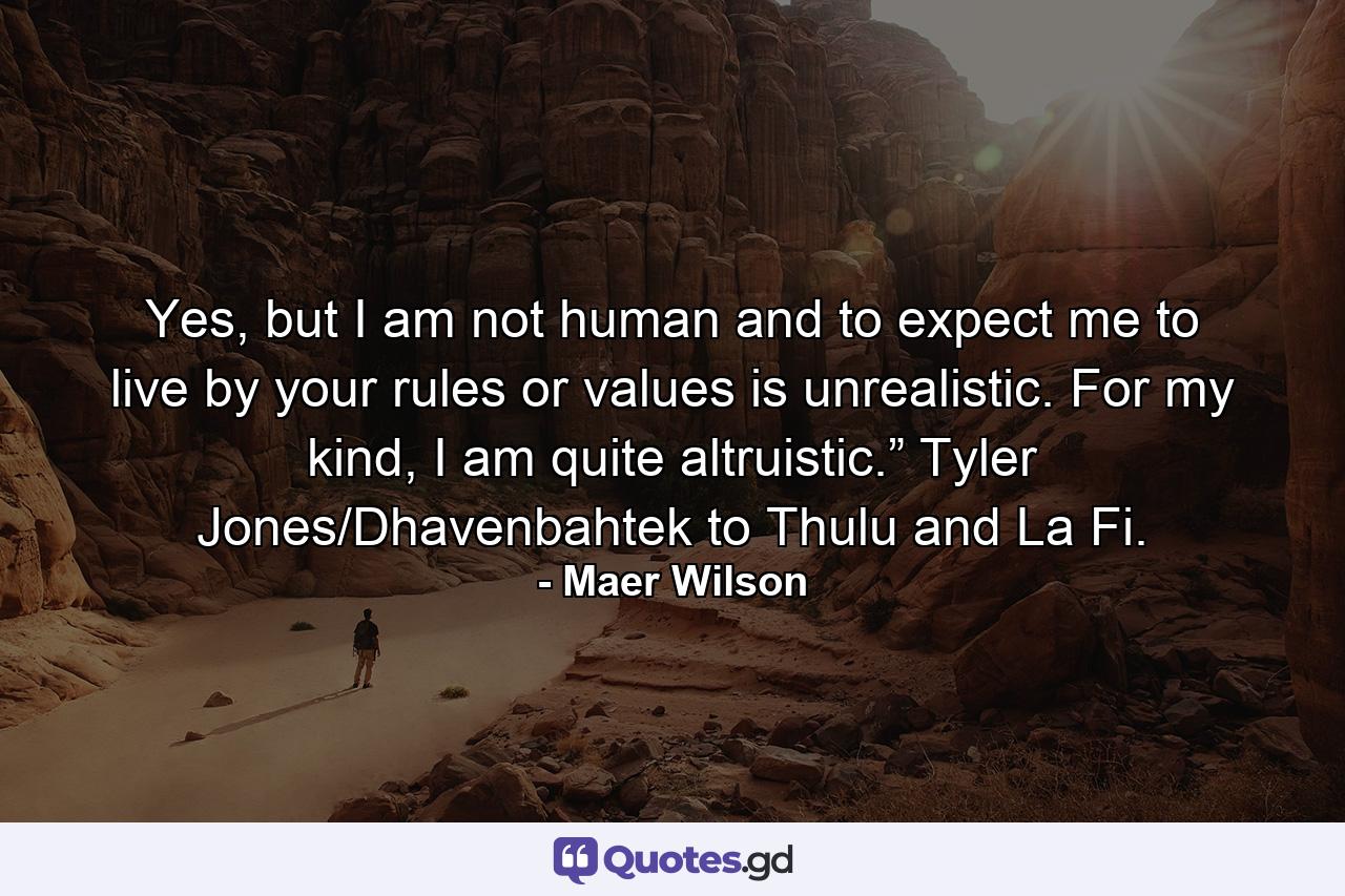 Yes, but I am not human and to expect me to live by your rules or values is unrealistic. For my kind, I am quite altruistic.” Tyler Jones/Dhavenbahtek to Thulu and La Fi. - Quote by Maer Wilson