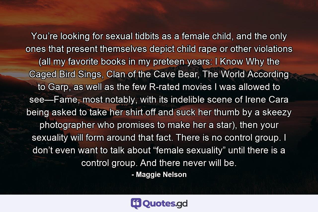 You’re looking for sexual tidbits as a female child, and the only ones that present themselves depict child rape or other violations (all my favorite books in my preteen years: I Know Why the Caged Bird Sings, Clan of the Cave Bear, The World According to Garp, as well as the few R-rated movies I was allowed to see—Fame, most notably, with its indelible scene of Irene Cara being asked to take her shirt off and suck her thumb by a skeezy photographer who promises to make her a star), then your sexuality will form around that fact. There is no control group. I don’t even want to talk about “female sexuality” until there is a control group. And there never will be. - Quote by Maggie Nelson