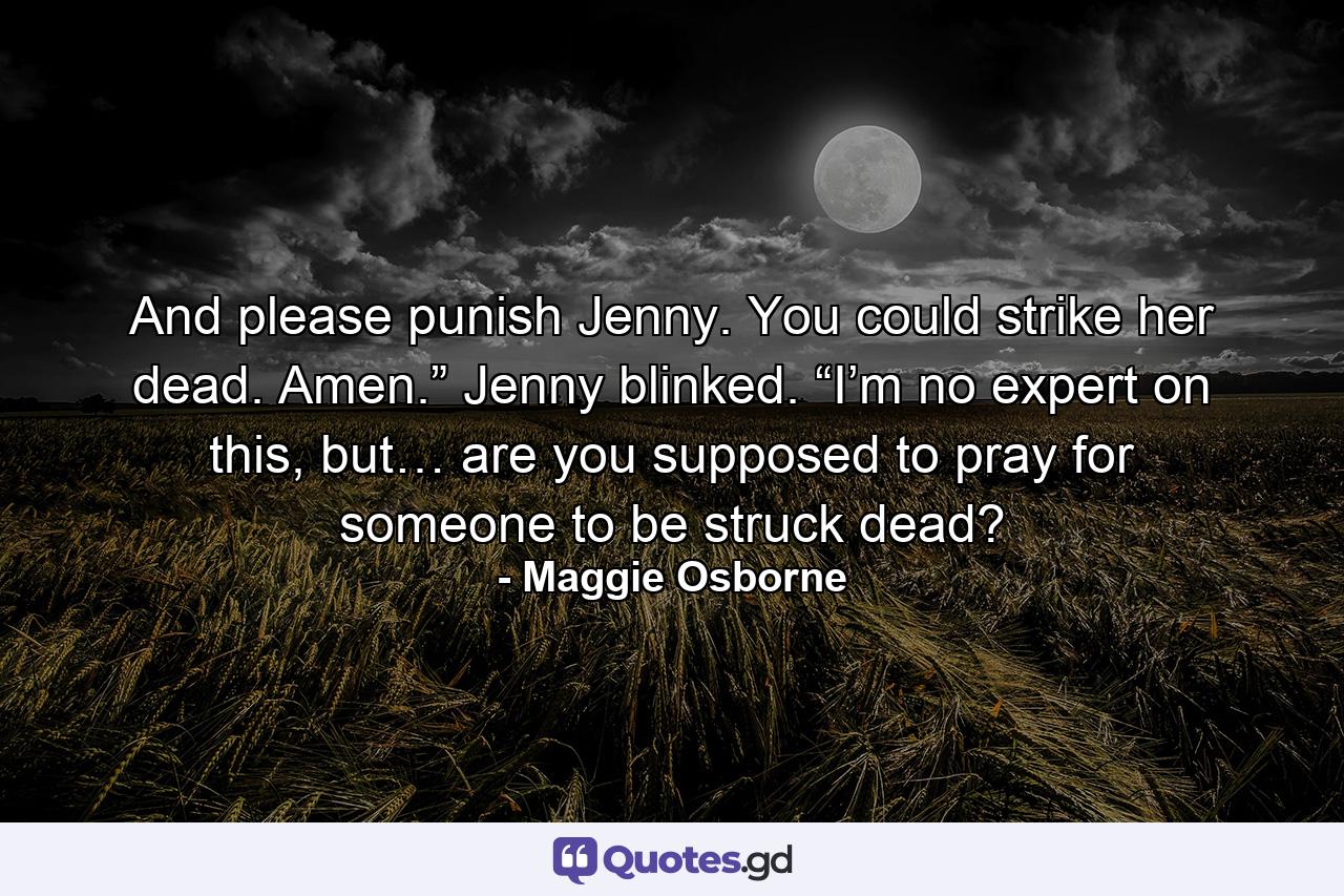 And please punish Jenny. You could strike her dead. Amen.” Jenny blinked. “I’m no expert on this, but… are you supposed to pray for someone to be struck dead? - Quote by Maggie Osborne