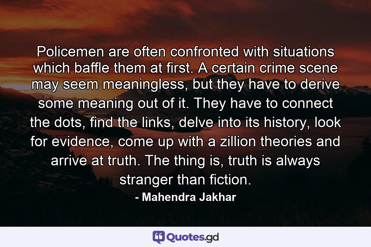 Policemen are often confronted with situations which baffle them at first. A certain crime scene may seem meaningless, but they have to derive some meaning out of it. They have to connect the dots, find the links, delve into its history, look for evidence, come up with a zillion theories and arrive at truth. The thing is, truth is always stranger than fiction. - Quote by Mahendra Jakhar