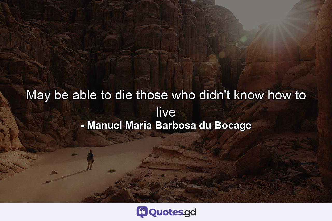 May be able to die those who didn't know how to live - Quote by Manuel Maria Barbosa du Bocage