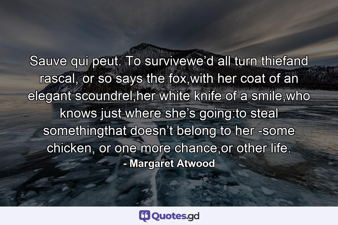 Sauve qui peut. To survivewe’d all turn thiefand rascal, or so says the fox,with her coat of an elegant scoundrel,her white knife of a smile,who knows just where she’s going:to steal somethingthat doesn’t belong to her -some chicken, or one more chance,or other life. - Quote by Margaret Atwood