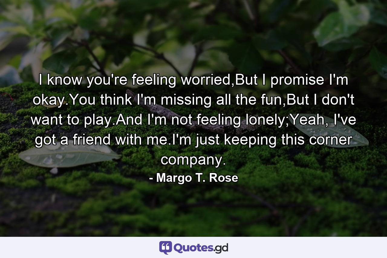 I know you're feeling worried,But I promise I'm okay.You think I'm missing all the fun,But I don't want to play.And I'm not feeling lonely;Yeah, I've got a friend with me.I'm just keeping this corner company. - Quote by Margo T. Rose