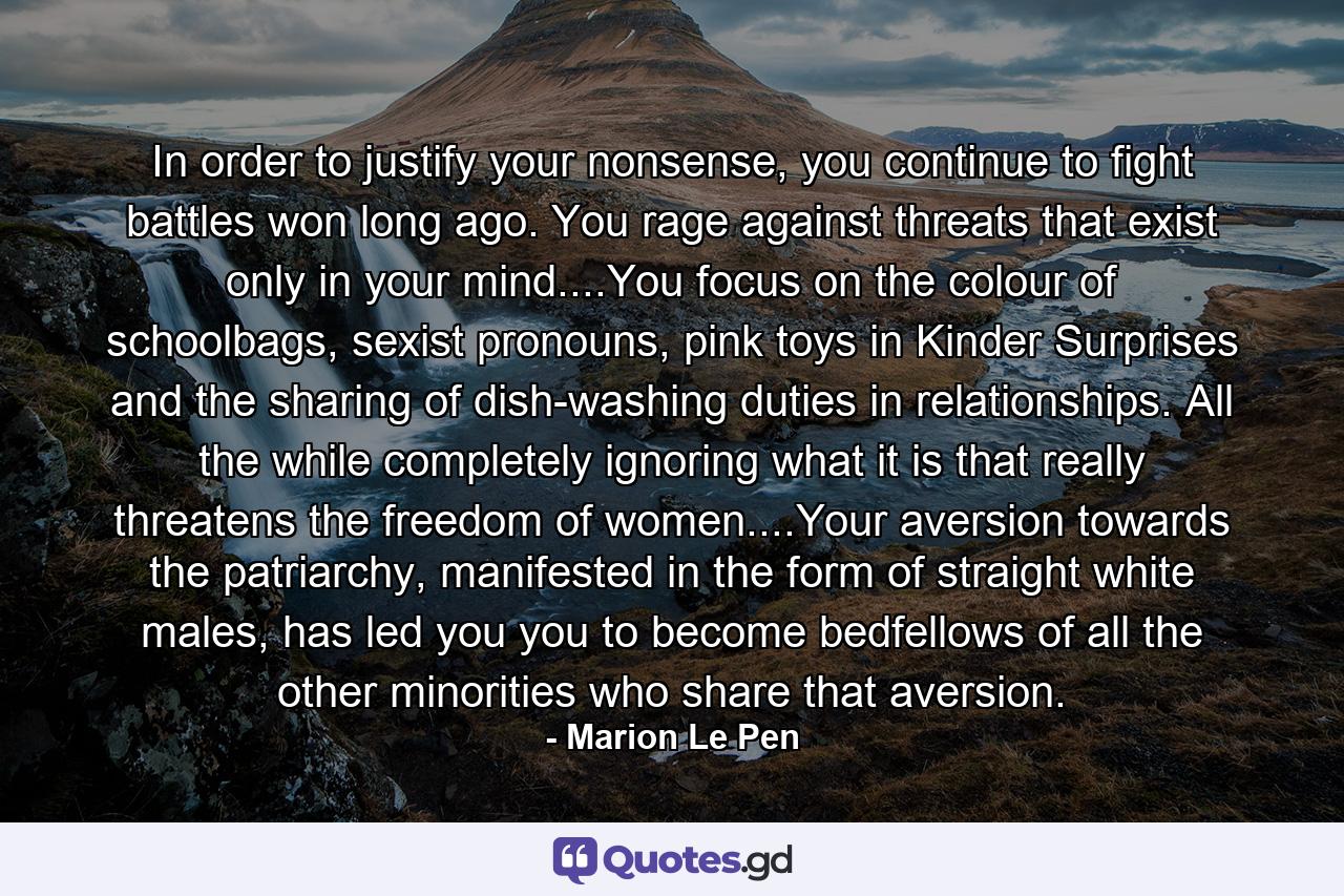 In order to justify your nonsense, you continue to fight battles won long ago. You rage against threats that exist only in your mind....You focus on the colour of schoolbags, sexist pronouns, pink toys in Kinder Surprises and the sharing of dish-washing duties in relationships. All the while completely ignoring what it is that really threatens the freedom of women....Your aversion towards the patriarchy, manifested in the form of straight white males, has led you you to become bedfellows of all the other minorities who share that aversion. - Quote by Marion Le Pen