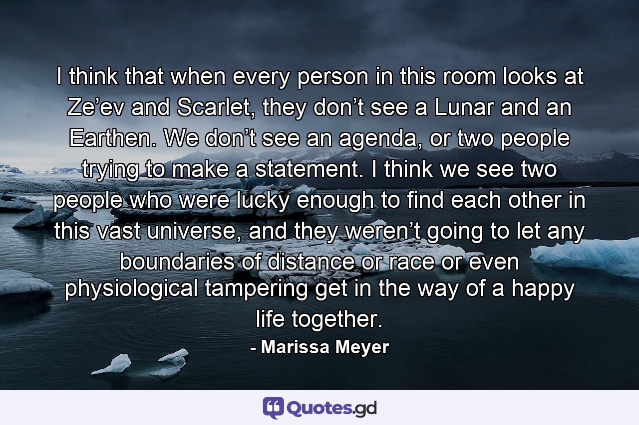 I think that when every person in this room looks at Ze’ev and Scarlet, they don’t see a Lunar and an Earthen. We don’t see an agenda, or two people trying to make a statement. I think we see two people who were lucky enough to find each other in this vast universe, and they weren’t going to let any boundaries of distance or race or even physiological tampering get in the way of a happy life together. - Quote by Marissa Meyer