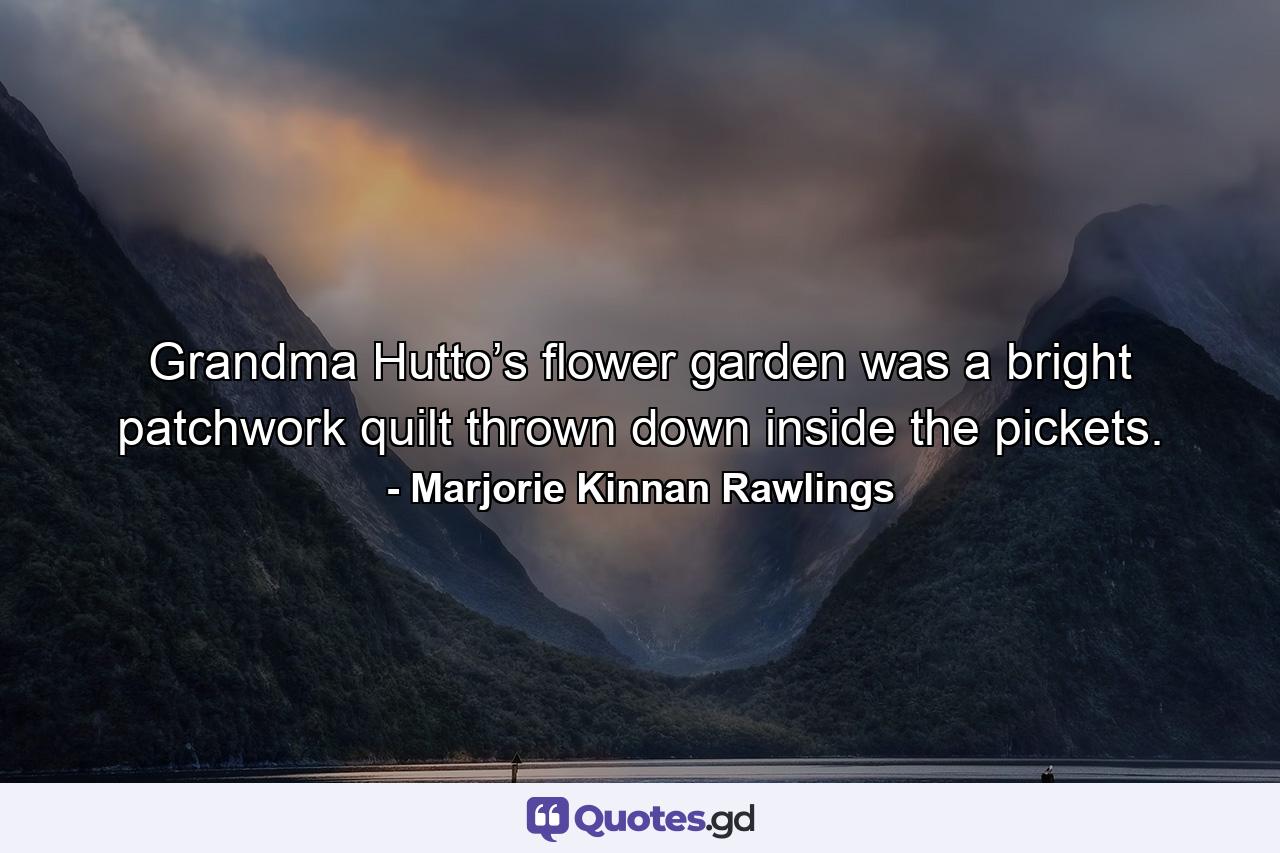 Grandma Hutto’s flower garden was a bright patchwork quilt thrown down inside the pickets. - Quote by Marjorie Kinnan Rawlings