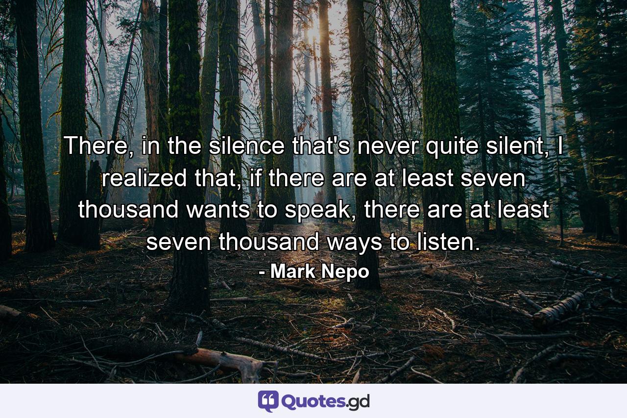 There, in the silence that's never quite silent, I realized that, if there are at least seven thousand wants to speak, there are at least seven thousand ways to listen. - Quote by Mark Nepo