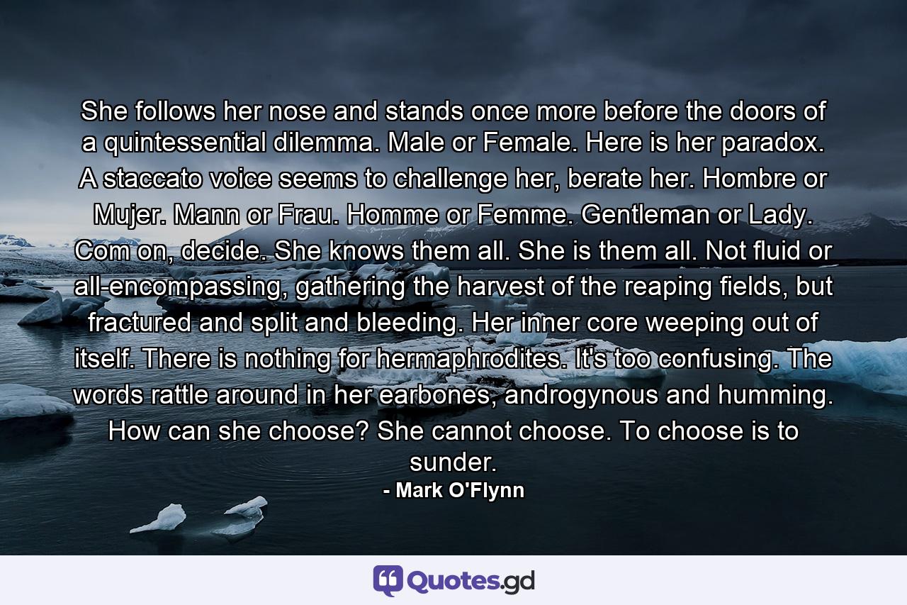 She follows her nose and stands once more before the doors of a quintessential dilemma. Male or Female. Here is her paradox. A staccato voice seems to challenge her, berate her. Hombre or Mujer. Mann or Frau. Homme or Femme. Gentleman or Lady. Com on, decide. She knows them all. She is them all. Not fluid or all-encompassing, gathering the harvest of the reaping fields, but fractured and split and bleeding. Her inner core weeping out of itself. There is nothing for hermaphrodites. It's too confusing. The words rattle around in her earbones, androgynous and humming. How can she choose? She cannot choose. To choose is to sunder. - Quote by Mark O'Flynn