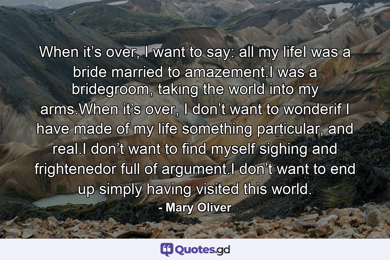 When it’s over, I want to say: all my lifeI was a bride married to amazement.I was a bridegroom, taking the world into my arms.When it’s over, I don’t want to wonderif I have made of my life something particular, and real.I don’t want to find myself sighing and frightenedor full of argument.I don’t want to end up simply having visited this world. - Quote by Mary Oliver