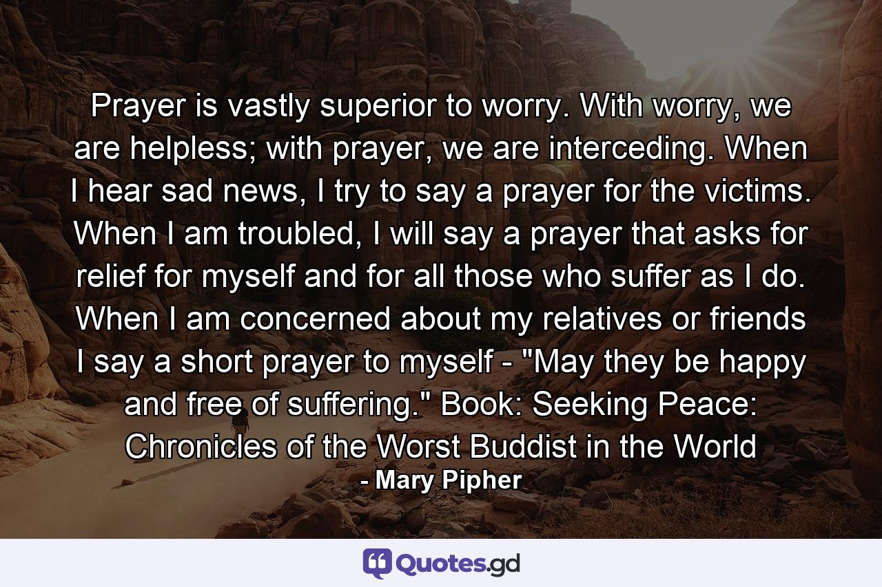 Prayer is vastly superior to worry. With worry, we are helpless; with prayer, we are interceding. When I hear sad news, I try to say a prayer for the victims. When I am troubled, I will say a prayer that asks for relief for myself and for all those who suffer as I do. When I am concerned about my relatives or friends I say a short prayer to myself - 