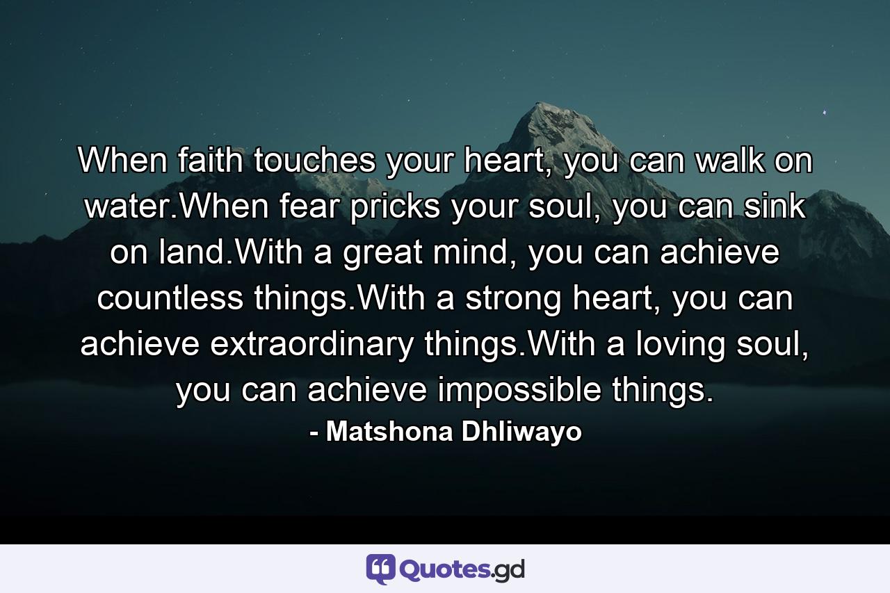 When faith touches your heart, you can walk on water.When fear pricks your soul, you can sink on land.With a great mind, you can achieve countless things.With a strong heart, you can achieve extraordinary things.With a loving soul, you can achieve impossible things. - Quote by Matshona Dhliwayo