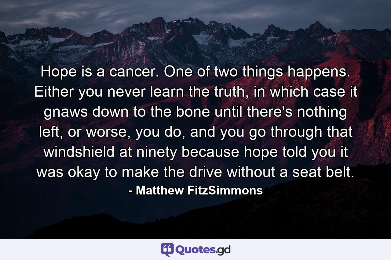 Hope is a cancer. One of two things happens. Either you never learn the truth, in which case it gnaws down to the bone until there's nothing left, or worse, you do, and you go through that windshield at ninety because hope told you it was okay to make the drive without a seat belt. - Quote by Matthew FitzSimmons