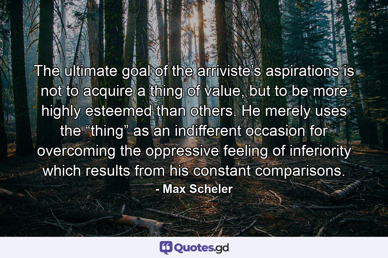 The ultimate goal of the arriviste’s aspirations is not to acquire a thing of value, but to be more highly esteemed than others. He merely uses the “thing” as an indifferent occasion for overcoming the oppressive feeling of inferiority which results from his constant comparisons. - Quote by Max Scheler