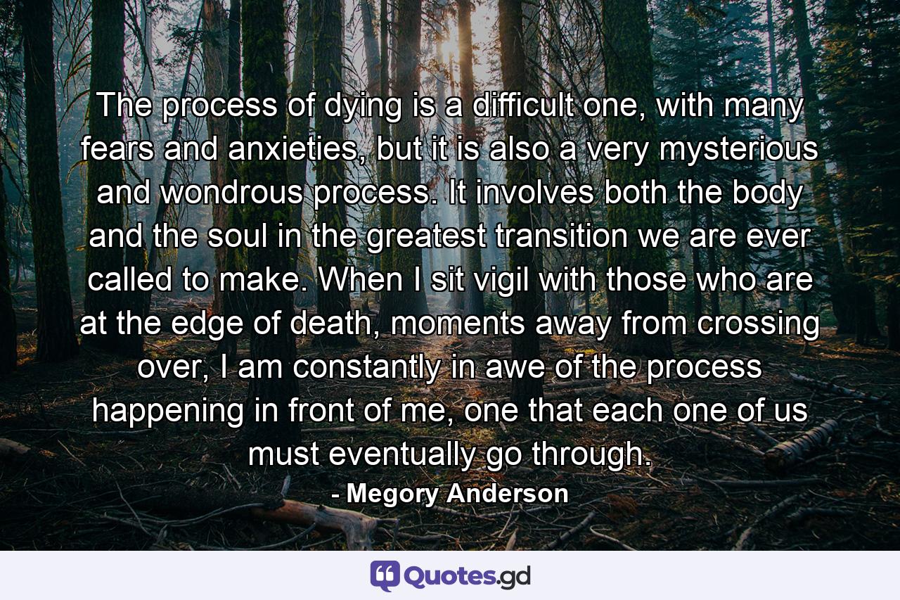 The process of dying is a difficult one, with many fears and anxieties, but it is also a very mysterious and wondrous process. It involves both the body and the soul in the greatest transition we are ever called to make. When I sit vigil with those who are at the edge of death, moments away from crossing over, I am constantly in awe of the process happening in front of me, one that each one of us must eventually go through. - Quote by Megory Anderson