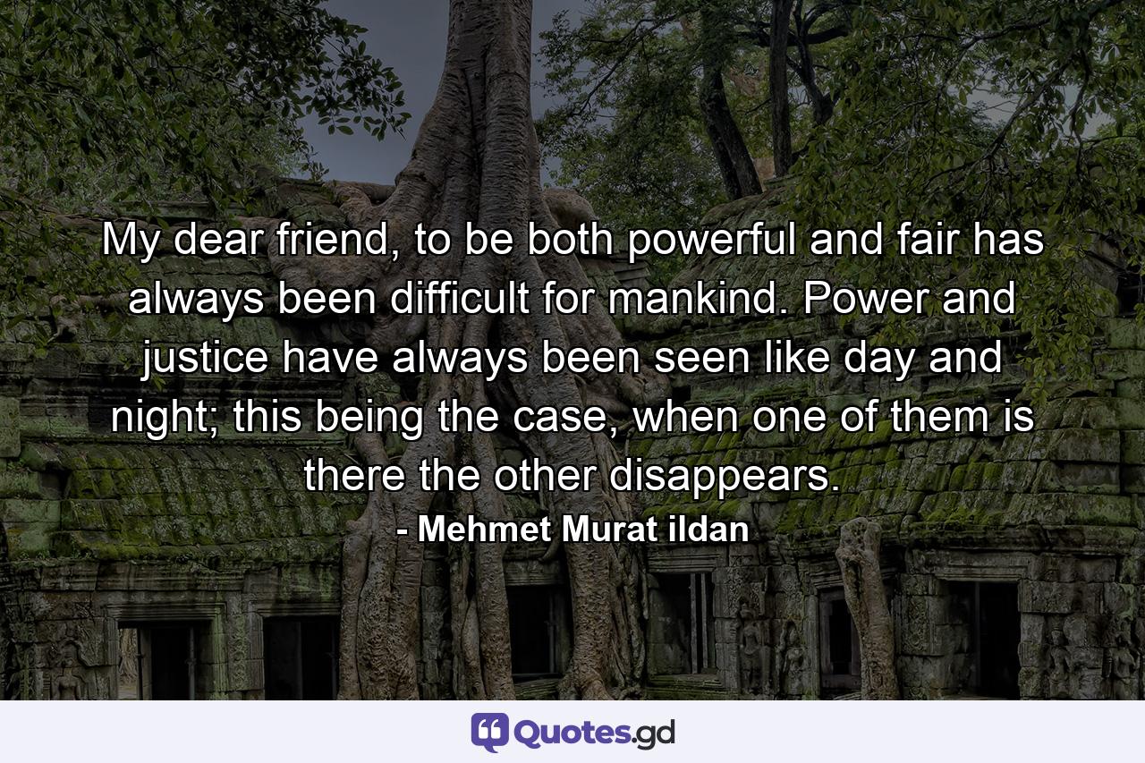 My dear friend, to be both powerful and fair has always been difficult for mankind. Power and justice have always been seen like day and night; this being the case, when one of them is there the other disappears. - Quote by Mehmet Murat ildan