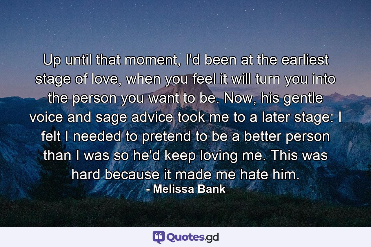 Up until that moment, I'd been at the earliest stage of love, when you feel it will turn you into the person you want to be. Now, his gentle voice and sage advice took me to a later stage: I felt I needed to pretend to be a better person than I was so he'd keep loving me. This was hard because it made me hate him. - Quote by Melissa Bank