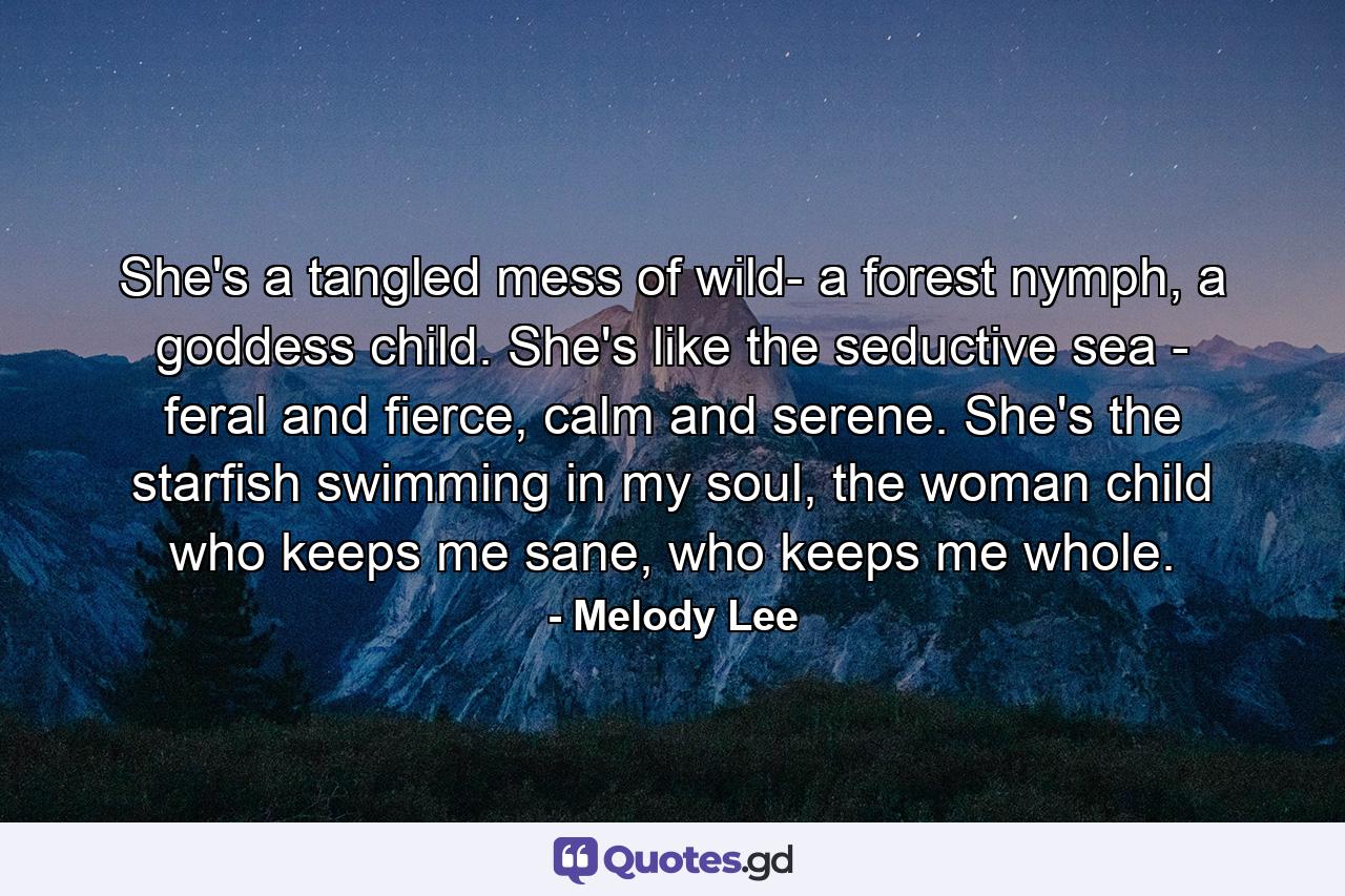 She's a tangled mess of wild- a forest nymph, a goddess child. She's like the seductive sea - feral and fierce, calm and serene. She's the starfish swimming in my soul, the woman child who keeps me sane, who keeps me whole. - Quote by Melody Lee